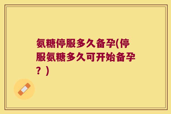 氨糖停服多久备孕(停服氨糖多久可开始备孕?)