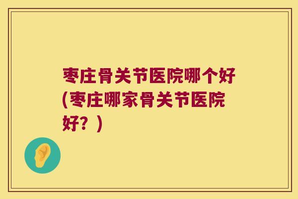 枣庄骨关节医院哪个好(枣庄哪家骨关节医院好?)