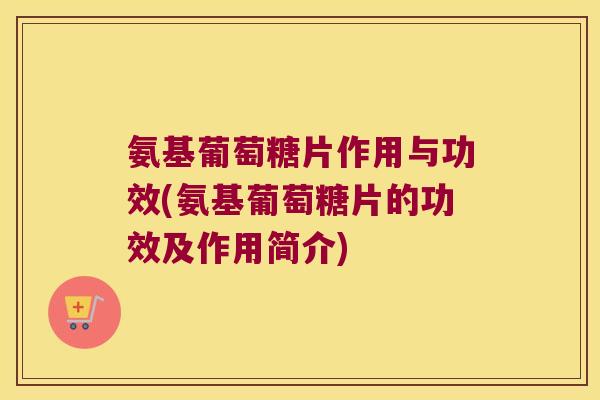 氨基葡萄糖片作用与功效(氨基葡萄糖片的功效及作用简介)