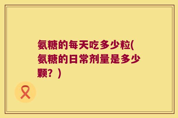 氨糖的每天吃多少粒(氨糖的日常剂量是多少颗?)