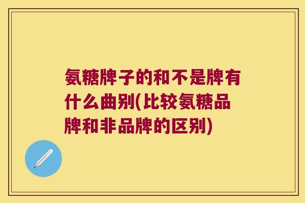 氨糖牌子的和不是牌有什么曲别(比较氨糖品牌和非品牌的区别)