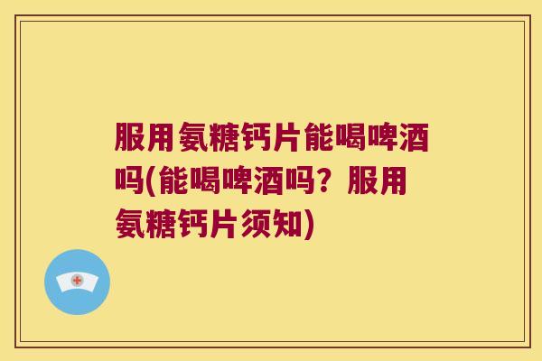 服用氨糖钙片能喝啤酒吗(能喝啤酒吗?服用氨糖钙片须知)