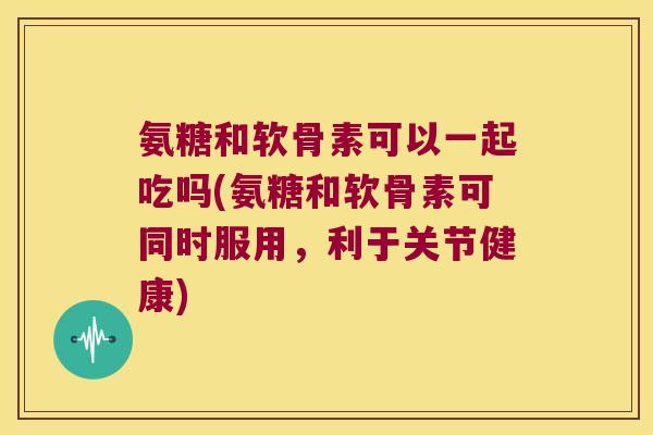 氨糖和软骨素可以一起吃吗(氨糖和软骨素可同时服用，利于关节健康)
