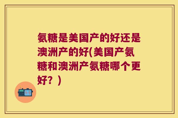 氨糖是美国产的好还是澳洲产的好(美国产氨糖和澳洲产氨糖哪个更好？)