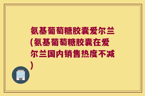 氨基葡萄糖胶囊爱尔兰(氨基葡萄糖胶囊在爱尔兰国内销售热度不减)
