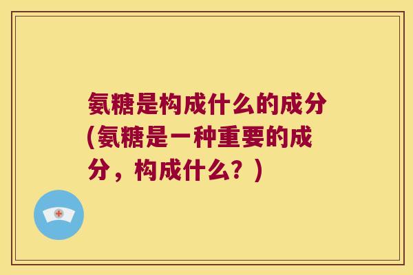 氨糖是构成什么的成分(氨糖是一种重要的成分,构成什么?) 氨糖是构成什么的成分(氨糖是一种重要的成分,构成什么?)