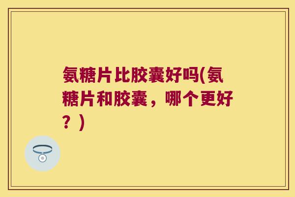 氨糖片比胶囊好吗(氨糖片和胶囊,哪个更好?)