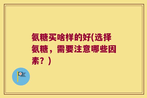 氨糖买啥样的好(选择氨糖,需要注意哪些因素?)