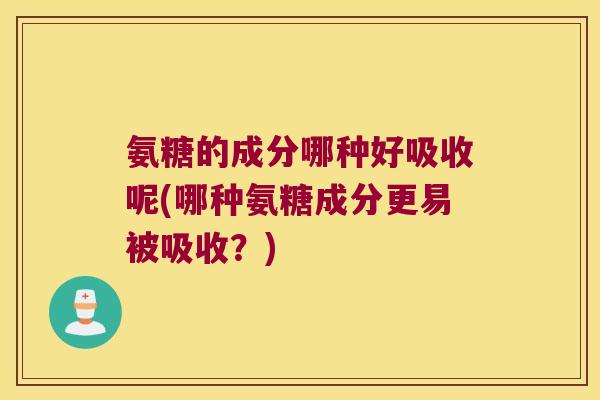 氨糖的成分哪种好吸收呢(哪种氨糖成分更易被吸收?)
