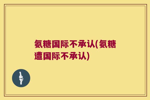 氨糖国际不承认(氨糖遭国际不承认)