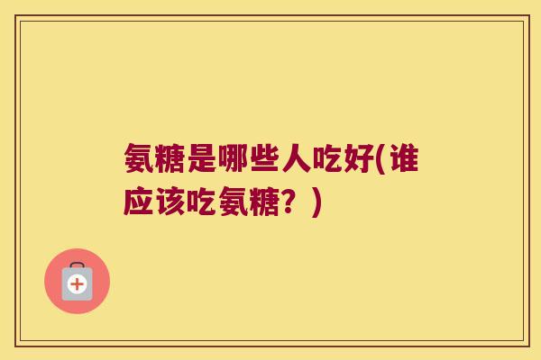 氨糖是哪些人吃好(谁应该吃氨糖?)