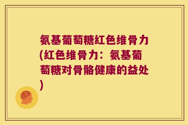 氨基葡萄糖红色维骨力(红色维骨力:氨基葡萄糖对骨骼健康的益处)