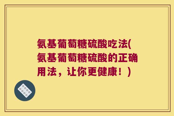 氨基葡萄糖硫酸吃法(氨基葡萄糖硫酸的正确用法,让你更健康!)