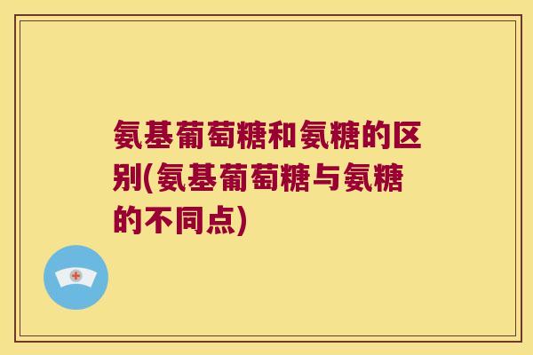 氨基葡萄糖和氨糖的区别(氨基葡萄糖与氨糖的不同点)