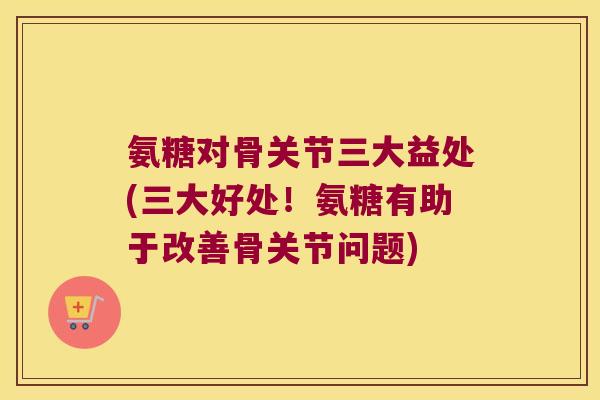 氨糖对骨关节三大益处(三大好处!氨糖有助于改善骨关节问题)