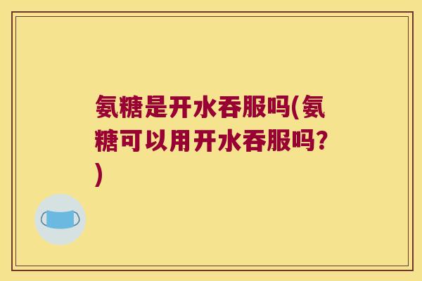 氨糖是开水吞服吗(氨糖可以用开水吞服吗?)