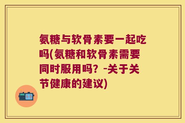 氨糖与软骨素要一起吃吗(氨糖和软骨素需要同时服用吗?-关于关节健康的建议)