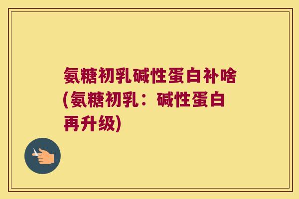 氨糖初乳碱性蛋白补啥(氨糖初乳:碱性蛋白再升级)