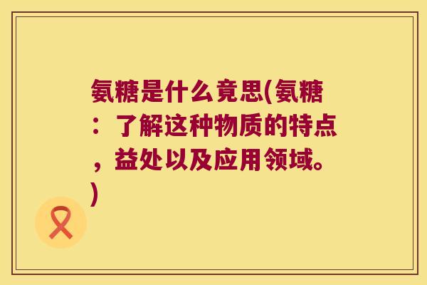 氨糖是什么竟思(氨糖：了解这种物质的特点，益处以及应用领域。)