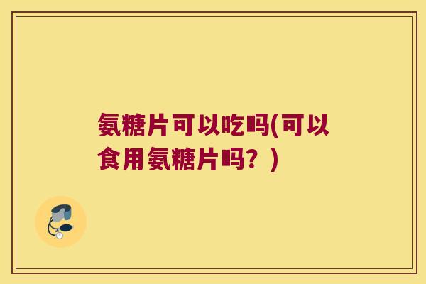 氨糖片可以吃吗(可以食用氨糖片吗?)