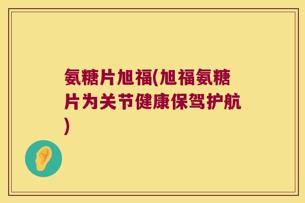 氨糖片旭福(旭福氨糖片为关节健康保驾护航)