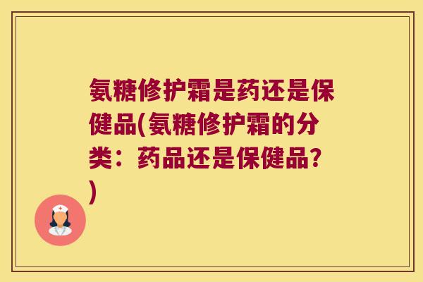 氨糖修护霜是药还是保健品(氨糖修护霜的分类:药品还是保健品?) 氨糖修护霜是药还是保健品(氨糖修护霜的分类:药品还是保健品?)