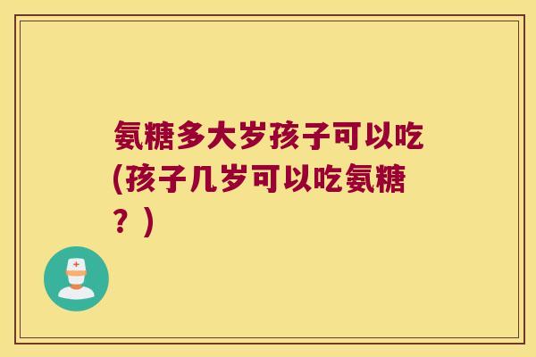 氨糖多大岁孩子可以吃(孩子几岁可以吃氨糖?) 氨糖多大岁孩子可以吃(孩子几岁可以吃氨糖?)