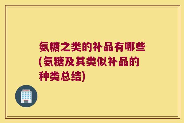 氨糖之类的补品有哪些(氨糖及其类似补品的种类总结)