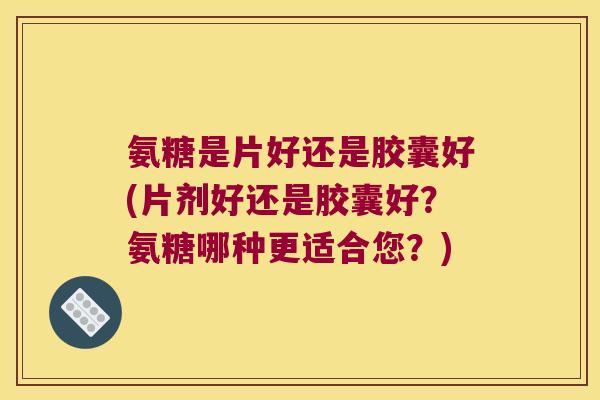 氨糖是片好还是胶囊好(片剂好还是胶囊好?氨糖哪种更适合您?)