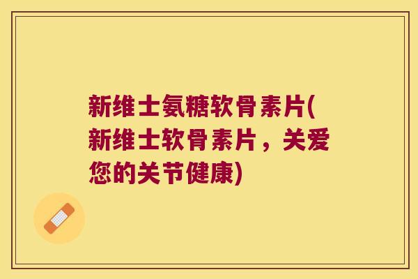 新维士氨糖软骨素片(新维士软骨素片,关爱您的关节健康)