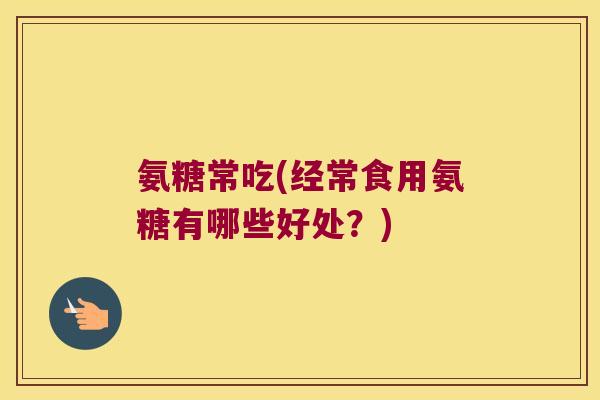 氨糖常吃(经常食用氨糖有哪些好处?)