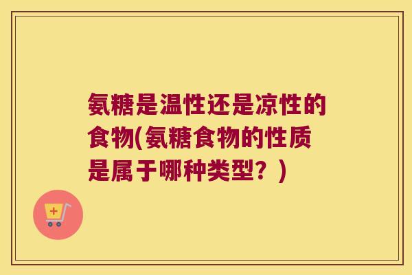 氨糖是温性还是凉性的食物(氨糖食物的性质是属于哪种类型?)