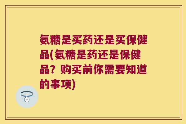 氨糖是买药还是买保健品(氨糖是药还是保健品?购买前你需要知道的事项)