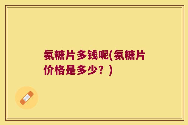 氨糖片多钱呢(氨糖片价格是多少？)