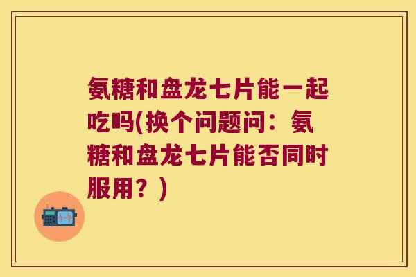 氨糖和盘龙七片能一起吃吗(换个问题问:氨糖和盘龙七片能否同时服用?)