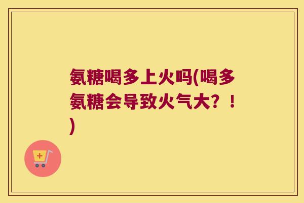 氨糖喝多上火吗(喝多氨糖会导致火气大?!)