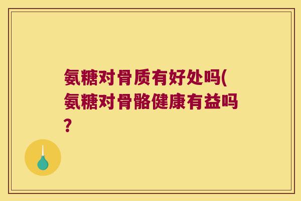 氨糖对骨质有好处吗(氨糖对骨骼健康有益吗?