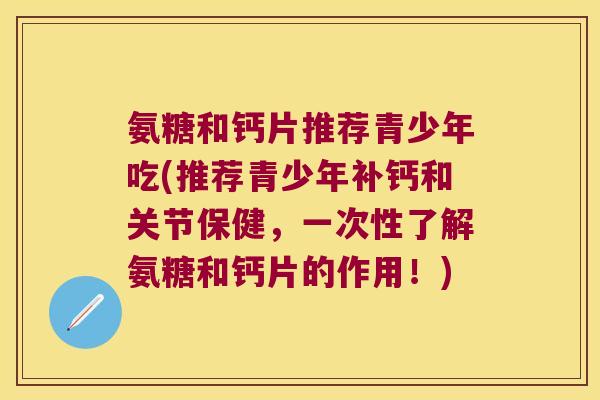 氨糖和钙片推荐青少年吃(推荐青少年补钙和关节保健,一次性了解氨糖和钙片的作用!)