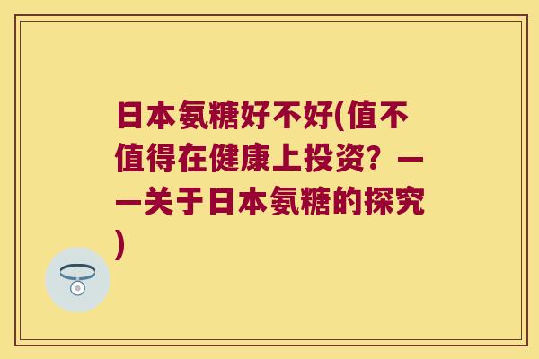 日本氨糖好不好(值不值得在健康上投资?——关于日本氨糖的探究)