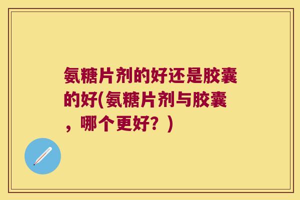 氨糖片剂的好还是胶囊的好(氨糖片剂与胶囊,哪个更好?)