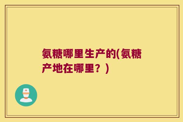 氨糖哪里生产的(氨糖产地在哪里?)