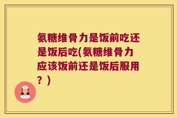 氨糖维骨力是饭前吃还是饭后吃(氨糖维骨力应该饭前还是饭后服用?)
