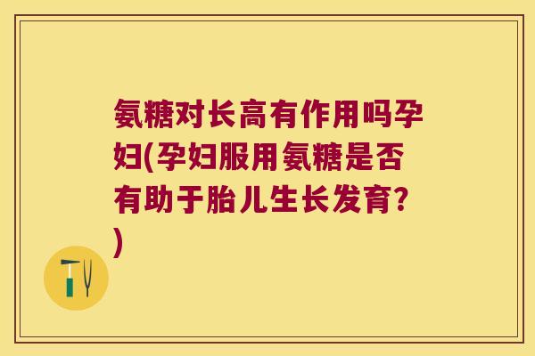 氨糖对长高有作用吗孕妇(孕妇服用氨糖是否有助于胎儿生长发育?)