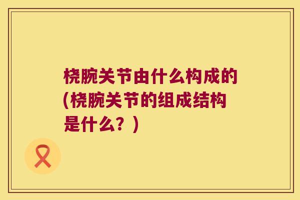 桡腕关节由什么构成的(桡腕关节的组成结构是什么?)