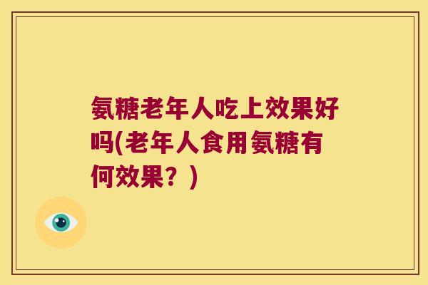 氨糖老年人吃上效果好吗(老年人食用氨糖有何效果?)