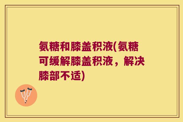 氨糖和膝盖积液(氨糖可缓解膝盖积液,解决膝部不适)