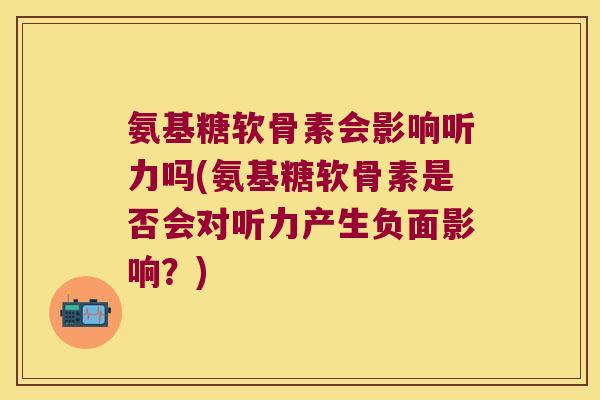 氨基糖软骨素会影响听力吗(氨基糖软骨素是否会对听力产生负面影响?)