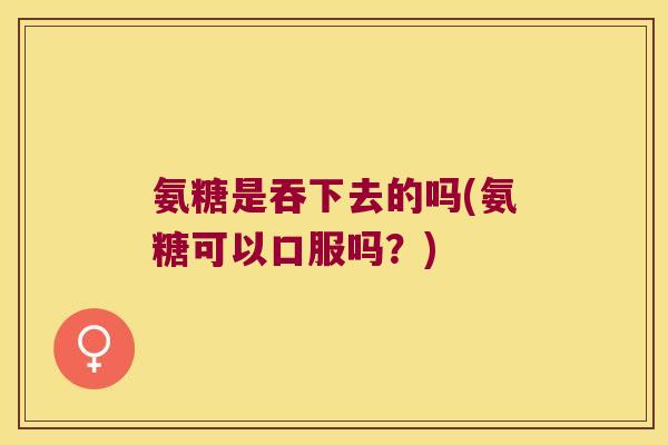 氨糖是吞下去的吗(氨糖可以口服吗?) 氨糖是吞下去的吗(氨糖可以口服吗?)