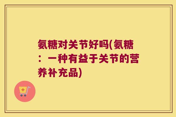 氨糖对关节好吗(氨糖：一种有益于关节的营养补充品)