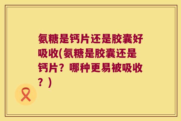 氨糖是钙片还是胶囊好吸收(氨糖是胶囊还是钙片?哪种更易被吸收?)